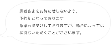 患者さまをお待たせしないよう、予約制となっております。急患もお受けしておりますが、場合によってはお待ちいただくことがございます。