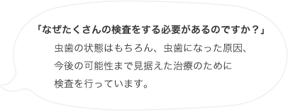 「なぜたくさんの検査をする必要があるのですか？」虫歯の状態はもちろん、虫歯になった原因、今後の可能性まで見据えた治療のために検査を行っています。