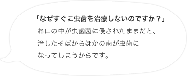 「なぜすぐに虫歯を治療しないのですか？」お口の中が虫歯菌に侵されたままだと、治したそばからほかの歯が虫歯になってしまうからです。