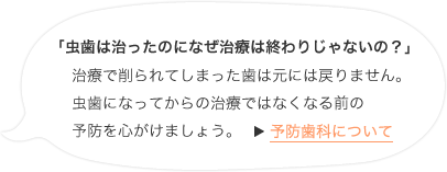 「虫歯は治ったのになぜ治療は終わりじゃないの？」治療で削られてしまった歯は元には戻りません。虫歯になってからの治療ではなくなる前の予防を心がけましょう。予防歯科について